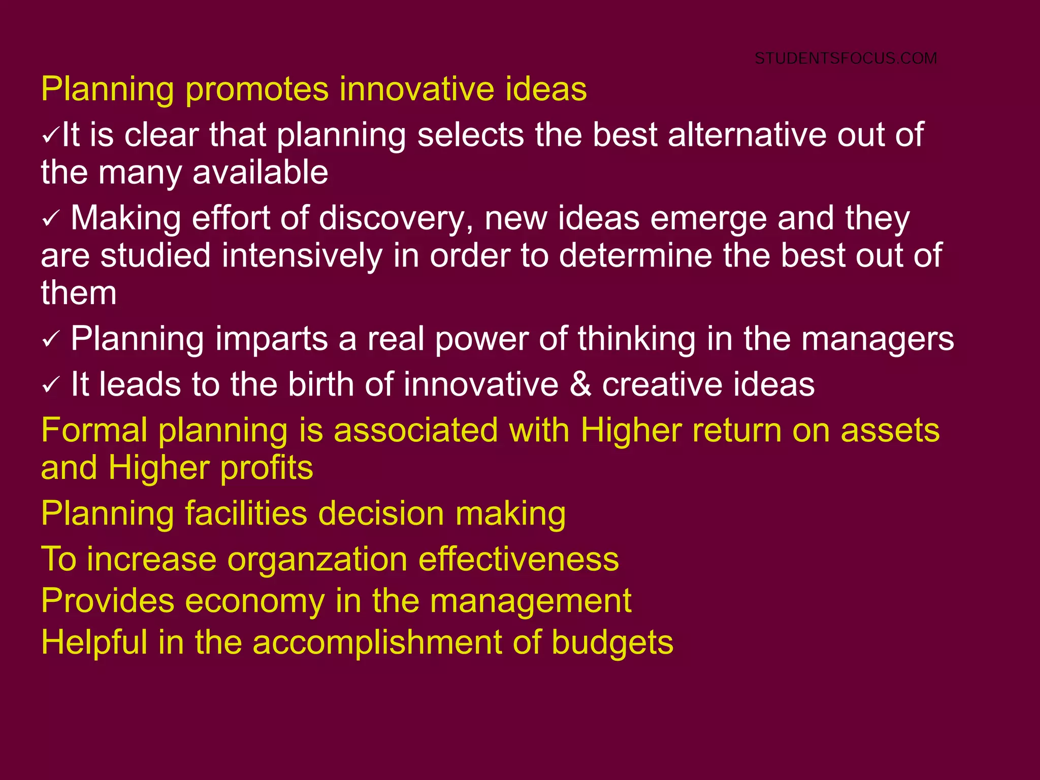 7
Planning promotes innovative ideas
It is clear that planning selects the best alternative out of
the many available
 Making effort of discovery, new ideas emerge and they
are studied intensively in order to determine the best out of
them
 Planning imparts a real power of thinking in the managers
 It leads to the birth of innovative & creative ideas
Formal planning is associated with Higher return on assets
and Higher profits
Planning facilities decision making
To increase organzation effectiveness
Provides economy in the management
Helpful in the accomplishment of budgets
STUDENTSFOCUS.COM
 