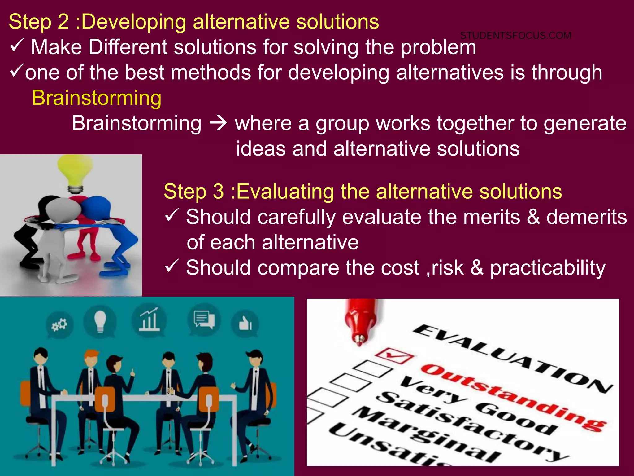 73
Step 2 :Developing alternative solutions
 Make Different solutions for solving the problem
one of the best methods for developing alternatives is through
Brainstorming
Brainstorming  where a group works together to generate
ideas and alternative solutions
Step 3 :Evaluating the alternative solutions
 Should carefully evaluate the merits & demerits
of each alternative
 Should compare the cost ,risk & practicability
STUDENTSFOCUS.COM
 