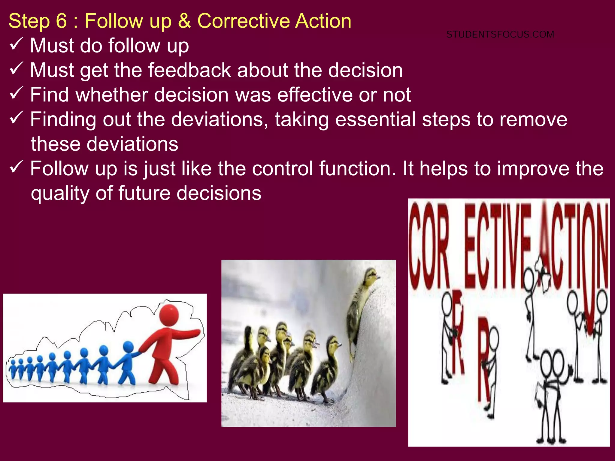75
Step 6 : Follow up & Corrective Action
 Must do follow up
 Must get the feedback about the decision
 Find whether decision was effective or not
 Finding out the deviations, taking essential steps to remove
these deviations
 Follow up is just like the control function. It helps to improve the
quality of future decisions
STUDENTSFOCUS.COM
 