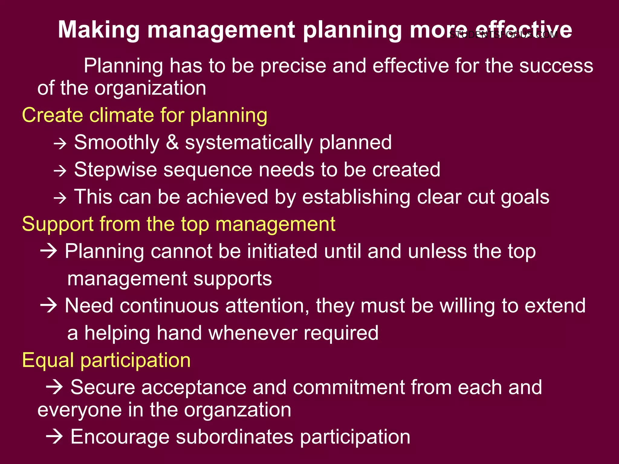 Making management planning more effective
8
Planning has to be precise and effective for the success
of the organization
Create climate for planning
 Smoothly & systematically planned
 Stepwise sequence needs to be created
 This can be achieved by establishing clear cut goals
Support from the top management
 Planning cannot be initiated until and unless the top
management supports
 Need continuous attention, they must be willing to extend
a helping hand whenever required
Equal participation
 Secure acceptance and commitment from each and
everyone in the organzation
 Encourage subordinates participation
STUDENTSFOCUS.COM
 