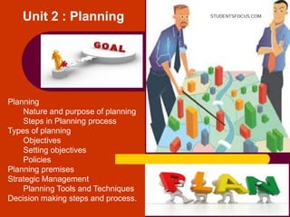 Unit 2 : Planning
Planning
Nature and purpose of planning
Steps in Planning process
Types of planning
Objectives
Setting objectives
Policies
Planning premises
Strategic Management
Planning Tools and Techniques
Decision making steps and process.
STUDENTSFOCUS.COM
 