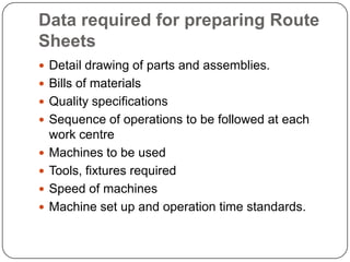 Data required for preparing Route
Sheets
 Detail drawing of parts and assemblies.
 Bills of materials
 Quality specifications
 Sequence of operations to be followed at each
    work centre
   Machines to be used
   Tools, fixtures required
   Speed of machines
   Machine set up and operation time standards.
 
