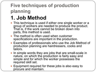 Five techniques of production
planning
1. Job Method
 This technique is used if either one single worker or a
    group of workers are needed to produce the product.
    That is, if the work cannot be broken down into
    parts, this method is used.
   The method is often used when customer
    specifications are important in the production.
   Examples of professionals who use the Job Method of
    production planning are hairdressers, cooks and
    tailors.
   In simple words they are jobs that are small-scale in
    nature, on which the production is fairly easy and
    simple and for which the worker possesses the
    required skill set.
   Equipment required for these jobs is also easy to
    procure and maintain.
 