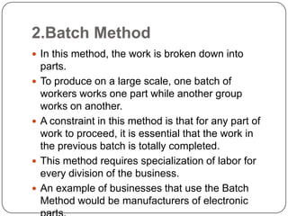 2.Batch Method
 In this method, the work is broken down into
    parts.
   To produce on a large scale, one batch of
    workers works one part while another group
    works on another.
   A constraint in this method is that for any part of
    work to proceed, it is essential that the work in
    the previous batch is totally completed.
   This method requires specialization of labor for
    every division of the business.
   An example of businesses that use the Batch
    Method would be manufacturers of electronic
 