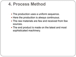 4. Process Method

  The production uses a uniform sequence.
  Here the production is always continuous.
  The raw materials are few and received from few
   sources.
  The end product is made on the latest and most
   sophisticated machinery.
 