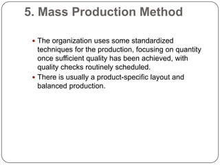 5. Mass Production Method

  The organization uses some standardized
   techniques for the production, focusing on quantity
   once sufficient quality has been achieved, with
   quality checks routinely scheduled.
  There is usually a product-specific layout and
   balanced production.
 