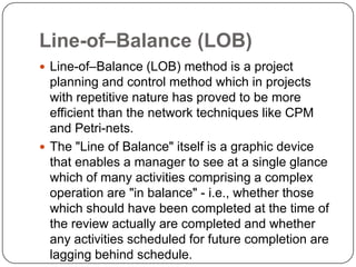 Line-of–Balance (LOB)
 Line-of–Balance (LOB) method is a project
  planning and control method which in projects
  with repetitive nature has proved to be more
  efficient than the network techniques like CPM
  and Petri-nets.
 The "Line of Balance" itself is a graphic device
  that enables a manager to see at a single glance
  which of many activities comprising a complex
  operation are "in balance" - i.e., whether those
  which should have been completed at the time of
  the review actually are completed and whether
  any activities scheduled for future completion are
  lagging behind schedule.
 