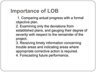 Importance of LOB
  1. Comparing actual progress with a formal
 objective plan.
 2. Examining only the deviations from
 established plans, and gauging their degree of
 severity with respect to the remainder of the
 project.
 3. Receiving timely information concerning
 trouble areas and indicating areas where
 appropriate corrective action is required.
 4. Forecasting future performance.
 