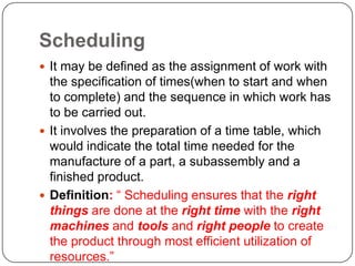 Scheduling
 It may be defined as the assignment of work with
  the specification of times(when to start and when
  to complete) and the sequence in which work has
  to be carried out.
 It involves the preparation of a time table, which
  would indicate the total time needed for the
  manufacture of a part, a subassembly and a
  finished product.
 Definition: “ Scheduling ensures that the right
  things are done at the right time with the right
  machines and tools and right people to create
  the product through most efficient utilization of
  resources.”
 