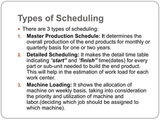 Types of Scheduling
 There are 3 types of scheduling:
1. Master Production Schedule: It determines the
   overall production of the end products for monthly or
   quarterly basis for one or two years.
2. Detailed Scheduling: It makes the detail time table
   indicating “start” and “finish” time(dates) for every
   part or sub-unit needed to build the end product.
   This will help in the estimation of work load for each
   work center.
3. Machine Loading: It shows the allocation of
   machine on weekly basis, taking into consideration
   the priority and utilization of machine and
   labor.(deciding which job should be assigned to
   which machine).
 