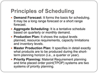 Principles of Scheduling
 Demand Forecast: It forms the basis for scheduling.
    It may be a long range forecast or a short range
    forecast.
   Aggregate Scheduling: It is a tentative schedule
    based on quarterly or monthly demand.
   Production Plan: It shows the output levels
    planned, resource requirements, capacity limitations
    and inventory levels.
   Master Production Plan: It specifies in detail exactly
    what products are to be produced during the short-
    term planning horizon (i.e., a quarter or year).
   Priority Planning: Material Requirement planning
    and time placed order point(TPOP) systems are two
    systems of priority planning.
 