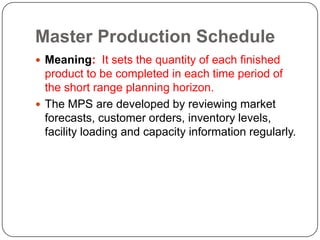 Master Production Schedule
 Meaning: It sets the quantity of each finished
  product to be completed in each time period of
  the short range planning horizon.
 The MPS are developed by reviewing market
  forecasts, customer orders, inventory levels,
  facility loading and capacity information regularly.
 
