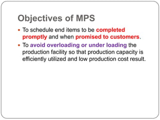 Objectives of MPS
 To schedule end items to be completed
  promptly and when promised to customers.
 To avoid overloading or under loading the
  production facility so that production capacity is
  efficiently utilized and low production cost result.
 