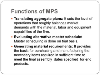Functions of MPS
 Translating aggregate plans: It sets the level of
  operations that roughly balances market
  demands with the material, labor and equipment
  capabilities of the firm.
 Evaluating alternative master schedule:
  Master scheduling is done on trial basis.
 Generating material requirements: It provides
  the basis for purchasing and manufacturing the
  necessary items required in sufficient time to
  meet the final assembly dates specified for end
  products.
 