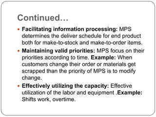 Continued…
 Facilitating information processing: MPS
  determines the deliver schedule for end product
  both for make-to-stock and make-to-order items.
 Maintaining valid priorities: MPS focus on their
  priorities according to time. Example: When
  customers change their order or materials get
  scrapped than the priority of MPS is to modify
  change.
 Effectively utilizing the capacity: Effective
  utilization of the labor and equipment .Example:
  Shifts work, overtime.
 