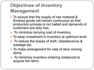 Objectives of Inventory
Management
 To ensure that the supply of raw material &
    finished goods will remain continuous so that
    production process is not halted and demands of
    customers are duly met.
    To minimize carrying cost of inventory.
   To keep investment in inventory at optimum level.
    To reduce the losses of theft, obsolescence &
    wastage etc.
   To make arrangement for sale of slow moving
    items.
    To minimize inventory ordering costs(cost to
    acquire the item).
 
