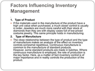Factors Influencing Inventory
Management
.
1. Type of Product
 If the materials used in the manufacture of the product have a
  high unit value when purchased, a much closer control is usually
  in order. Jewelers are much more careful with their stock of
  diamonds than they are with display cases full of low-priced
  costume jewelry. This same principle holds in manufacturing.
2. Type of Manufacture
 The close relationship between the type of product and the type
  of manufacture makes an analysis of the effect on inventory
  controls somewhat repetitious. Continuous manufacture is
  common to the manufacture of standard products.
  However, some standard products are made in batches. Where
  continuous manufacture is employed, the rate of production is
  the key factor. Here, as a matter of fact inventory control is of
  major importance and in reality controls the production of the
  product.
 