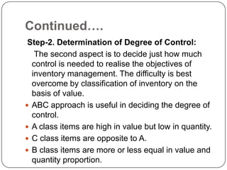 Continued….
 Step-2. Determination of Degree of Control:
   The second aspect is to decide just how much
  control is needed to realise the objectives of
  inventory management. The difficulty is best
  overcome by classification of inventory on the
  basis of value.
 ABC approach is useful in deciding the degree of
  control.
 A class items are high in value but low in quantity.
 C class items are opposite to A.
 B class items are more or less equal in value and
  quantity proportion.
 