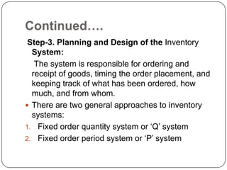 Continued….
 Step-3. Planning and Design of the Inventory
  System:
   The system is responsible for ordering and
  receipt of goods, timing the order placement, and
  keeping track of what has been ordered, how
  much, and from whom.
 There are two general approaches to inventory
  systems:
1. Fixed order quantity system or „Q‟ system
2. Fixed order period system or „P‟ system
 
