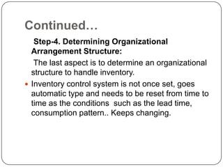 Continued…
   Step-4. Determining Organizational
  Arrangement Structure:
   The last aspect is to determine an organizational
  structure to handle inventory.
 Inventory control system is not once set, goes
  automatic type and needs to be reset from time to
  time as the conditions such as the lead time,
  consumption pattern.. Keeps changing.
 