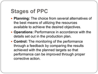 Stages of PPC
 Planning: The choice from several alternatives of
  the best means of utilizing the resources
  available to achieve the desired objectives.
 Operations: Performance in accordance with the
  details set out in the production plan.
 Control: The monitoring of the performance
  through a feedback by comparing the results
  achieved with the planned targets so that
  performance can be improved through proper
  corrective action.
 