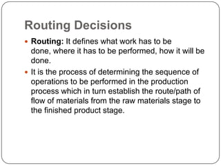 Routing Decisions
 Routing: It defines what work has to be
  done, where it has to be performed, how it will be
  done.
 It is the process of determining the sequence of
  operations to be performed in the production
  process which in turn establish the route/path of
  flow of materials from the raw materials stage to
  the finished product stage.
 