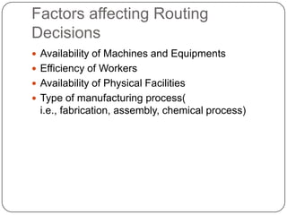 Factors affecting Routing
Decisions
 Availability of Machines and Equipments
 Efficiency of Workers
 Availability of Physical Facilities
 Type of manufacturing process(
  i.e., fabrication, assembly, chemical process)
 