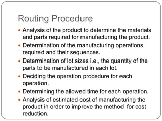 Routing Procedure
 Analysis of the product to determine the materials
    and parts required for manufacturing the product.
   Determination of the manufacturing operations
    required and their sequences.
   Determination of lot sizes i.e., the quantity of the
    parts to be manufactured in each lot.
   Deciding the operation procedure for each
    operation.
   Determining the allowed time for each operation.
   Analysis of estimated cost of manufacturing the
    product in order to improve the method for cost
    reduction.
 