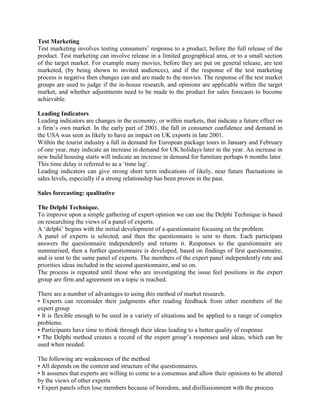 Test Marketing
Test marketing involves testing consumers’ response to a product, before the full release of the
product. Test marketing can involve release in a limited geographical area, or to a small section
of the target market. For example many movies, before they are put on general release, are test
marketed, (by being shown to invited audiences), and if the response of the test marketing
process is negative then changes can and are made to the movies. The response of the test market
groups are used to judge if the in-house research, and opinions are applicable within the target
market, and whether adjustments need to be made to the product for sales forecasts to become
achievable.

Leading Indicators
Leading indicators are changes in the economy, or within markets, that indicate a future effect on
a firm’s own market. In the early part of 2001, the fall in consumer confidence and demand in
the USA was seen as likely to have an impact on UK exports in late 2001.
Within the tourist industry a fall in demand for European package tours in January and February
of one year, may indicate an increase in demand for UK holidays later in the year. An increase in
new build housing starts will indicate an increase in demand for furniture perhaps 6 months later.
This time delay is referred to as a ‘time lag’.
Leading indicators can give strong short term indications of likely, near future fluctuations in
sales levels, especially if a strong relationship has been proven in the past.

Sales forecasting: qualitative

The Delphi Technique.
To improve upon a simple gathering of expert opinion we can use the Delphi Technique is based
on researching the views of a panel of experts.
A ‘delphi’ begins with the initial development of a questionnaire focusing on the problem.
A panel of experts is selected, and then the questionnaire is sent to them. Each participant
answers the questionnaire independently and returns it. Responses to the questionnaire are
summarised, then a further questionnaire is developed, based on findings of first questionnaire,
and is sent to the same panel of experts. The members of the expert panel independently rate and
priorities ideas included in the second questionnaire, and so on.
The process is repeated until those who are investigating the issue feel positions in the expert
group are firm and agreement on a topic is reached.

There are a number of advantages to using this method of market research.
• Experts can reconsider their judgments after reading feedback from other members of the
expert group
• It is flexible enough to be used in a variety of situations and be applied to a range of complex
problems.
• Participants have time to think through their ideas leading to a better quality of response
• The Delphi method creates a record of the expert group’s responses and ideas, which can be
used when needed.

The following are weaknesses of the method
• All depends on the content and structure of the questionnaires.
• It assumes that experts are willing to come to a consensus and allow their opinions to be altered
by the views of other experts
• Expert panels often lose members because of boredom, and disillusionment with the process
 