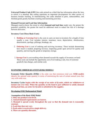 Universal Product Code (UPC) bar code printed on a label that has information about the item
to which it is attached. Bar coding represents an important development for other sectors of
business besides retailing. In manufacturing, bar codes attached to parts, subassemblies, and
finished goods greatly facilitate counting and monitoring activities.

Demand Forecast and Lead time Information
Managers need to know the extent to which demand and lead time might vary; the greater the
potential variability, the greater the need for additional stock to reduce the risk of a shortage
between deliveries.

Inventory Cost (Three Basic Costs)

   1. Holding or Carrying Cost is the costs to carry an item in inventory for a length of time
      usually a year. Cost includes interest, insurance, taxes, depreciation, obsolescence,
      deterioration, spoilage, pilferage, breakage, etc.

   2. Ordering Cost is cost of ordering and receiving inventory. These include determining
      how much is needed, preparing invoices, inspecting goods upon arrival for quality and
      quantity, and moving the goods to temporary storage.


    3. Storage Cost is cost resulting when demand exceeds the supply of inventory on hand.
       These costs can include the opportunity cost of not making a sale, loss of customer
       goodwill, late charges, and similar costs



ECONOMIC ORDER QUANTITY(EOQ) MODELS

Economic Order Quantity (EOQ) is the order size that minimizes total cost. EOQ models
identify the optimal order quantity in terms of minimizing the sum of certain annual costs that
vary with order size.

Inventory Cycles begins with the receipt of an order of Q units, which are withdrawn at
instant rate over time. When the quantity on the hand is just sufficient to satisfy demand
during lead time, an order for Q units is submitted to the supplier.

Developing EOQ Mathematical Model

Assumption of the Basic EOQ Model
1. Only one product is involved.
2. Annual demand requirements are known.
3. Demand is spread evenly throughout the year so that the demand rate is reasonably
constant.
4. Lead time does not vary.
5. Each order is received in a single delivery.
6. There are quantity discounts.
 