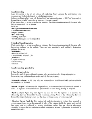 Sales Forecasting
Sales forecasting is the art or science of predicting future demand by anticipating what
consumers are likely to do in a given set of circumstances.
So firms might ask what ‘what will demand be if real incomes increase by 10%’ or ‘how much is
demand likely to fall if competitor x, launches a copycat product’.
Whatever the firm is trying to predict, or whatever the circumstances envisaged, the same sales
forecasting methods can be applied.
These are:
• Surveys of consumers intentions
• Direct sales information
• Expert opinion
• Test marketing
• Leading indicators
• Statistical analysis and extrapolation

Methods of Sales Forecasting
Whatever the firm is trying to predict, or whatever the circumstances envisaged, the same sales
forecasting methods can be applied. There are both quantitative and qualitative forecasting
methods. These are:
Quantitative
• Time Series Analysis.
• Use of Market Research Data
Qualitative
• Delphi Technique
• Brainstorming
• Intuition

Sales forecasting: quantitative

1. Time Series Analysis
Time series analysis uses evidence from past sales records to predict future sales patterns.
There are several methods of time-series analysis that can be used.

• Seasonal Analysis – In this case, sales are measured on a monthly or weekly basis to examine
the seasonality of demand.

• Trend Analysis – this focuses on long term data, which has been collected over a number of
years. The objective is to determine the general trend of sales -rising, falling, or stagnant.

• Cycle Analysis. Again long term figures are used but now the objective is to examine the
relationship between demand levels and economic activity. What is the relationship between
demand for the product or products and the stage in the economic or business cycle?

• Random Factor Analysis. This method of analysis attempts to explain how unusual or
extreme sales figures occur. For example if sales of ice creams double for a two week period,
then could this be explained by weather conditions, rather than an effective advertising
campaign? Random Factor Analysis therefore attempts to provide explanations for unusual or
abnormal statistics.
 