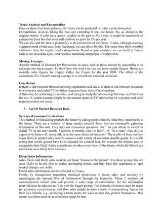 Trend Analysis and Extrapolation
Once evidence has been gathered, the future can be predicted i.e. sales can be forecasted.
Extrapolation involves taking the past and extending it into the future. So, as shown in the
diagram below, if sales have grown steadily in the past at 5% a year, it might be reasonable to
extrapolate from this that sales will continue to grow by 5% per year.
We can also add the idea of probability to this prediction of the future. If sales, although showing
a general trend of increase, have fluctuated, we can allow for this. The outer lines show possible
variations from the simple trend extrapolation. Based on past evidence we can build in factors
such as the economic cycle, and possible marketing campaigns of competitors.

Moving Averages
Another method of allowing for fluctuations in sales, such as those caused by seasonality is to
calculate moving averages. To show how this works we can use some sample figures. Below are
monthly sales figures for Happy Valley Ice Cream for the year 2000. The effect of the
calculation of a 3 month moving average is to smooth out seasonal variations.

Correlation
Is there a link between firms advertising expenditure and sales? Is there a link between discounts
to wholesales and orders? Correlation measures these sorts of relationships.
A firm may be examining 2 variables, and trying to study the relationship that may exist between
the two. A simple example might be the amount spent on TV advertising for a product and sales
correlation does not occur.

   3. Use Of Market Research Data

Surveys of consumer’s intentions
This method of forecasting predicts the future by asking people directly what they intend to do in
the future. There are a number of large market research firms that are continually gathering
information of this sort. They may ask consumers questions like ‘ do you intend to switch to
digital TV in the next month, 3 months, 6 months, year, or later’ , or ‘ in a years’ time do you
expect to be better off, worse off, or in the same financial situation’. The results of these surveys
allow firms to predict sales patterns across a wide variety of consumer durable goods. It is worth
noting that results gained have to be adjusted for cultural bias, for example the Italians tend to
exaggerate their likely future expenditure, or take a rosy view of the future, whilst the British are
somewhat more likely to be cautious

Direct Sales Information
Sales forces and direct sales workers are those ‘closest to the ground’. It is these groups that are
most likely to be the first to notice developing trends, and they have the experience to spot
market changes and shifts.
Direct sales information can be collected in 2 ways.
Firstly, by management requesting statistical predictions of future sales, and secondly by
encouraging the upward flow of information through the hierarchy. These 2 methods of
communication market data will provide a wide range of information, but the information
received must be adjusted to fit in with the bigger picture. For example allowance must be made
for economic circumstances, and also, sales people do have a habit of manipulating figures for
their own benefit, e.g., predicting a bleak future for sales so that they protect themselves. This
means that there must be an allowance made for bias.
 