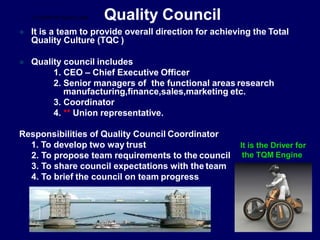 Quality Council
 It is a team to provide overall direction for achieving the Total
Quality Culture (TQC )
 Quality council includes
1. CEO – Chief Executive Officer
2. Senior managers of the functional areas research
manufacturing,finance,sales,marketing etc.
3. Coordinator
4. ** Union representative.
Responsibilities of Quality Council Coordinator
1. To develop two way trust
2. To propose team requirements to the council
3. To share council expectations with the team
4. To brief the council on team progress
It is the Driver for
the TQM Engine
STUDENTSFOCUS.COM
 