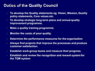  To develop the Quality statements eg. Vision, Mission, Quality
policy statements, Core values etc.
 To develop strategic long-term plans and annual quality
improvement programme.
 Make a quality training programme
 Monitor the costs of poor quality.
 Determine the performance measures for the organization
 Always find projects that improve the processes and produce
customer satisfaction.
 Establish work-group teams and measure their progress.
 Establish and review the recognition and reward system for
the TQM system
Dut
S
i
TU
e
DE
s
NTS
o
FOC
fUS
t.C
h
OM
e Quality Council
 