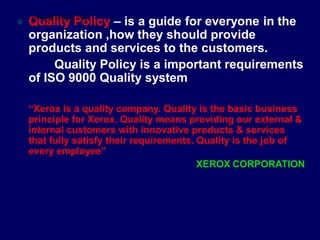 “Xerox is a quality company. Quality is the basic business
principle for Xerox. Quality means providing our external &
internal customers with innovative products & services
that fully satisfy their requirements. Quality is the job of
every employee”
XEROX CORPORATION
 Q
STU
u
DE
a
NT
lS
iF
t
O
y
CUS
P
.CO
o
M
licy – is a guide for everyone in the
organization ,how they should provide
products and services to the customers.
Quality Policy is a important requirements
of ISO 9000 Quality system
 