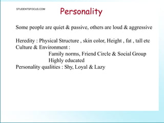 Personality
Some people are quiet & passive, others are loud & aggressive
Heredity : Physical Structure , skin color, Height , fat , tall etc
Culture & Environment :
Family norms, Friend Circle & Social Group
Highly educated
Personality qualities : Shy, Loyal & Lazy
STUDENTSFOCUS.COM
 