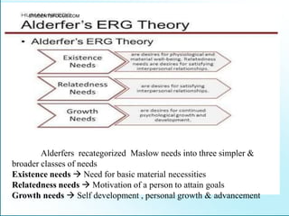 Alderfers recategorized Maslow needs into three simpler &
broader classes of needs
Existence needs  Need for basic material necessities
Relatedness needs  Motivation of a person to attain goals
Growth needs  Self development , personal growth & advancement
STUDENTSFOCUS.COM
 