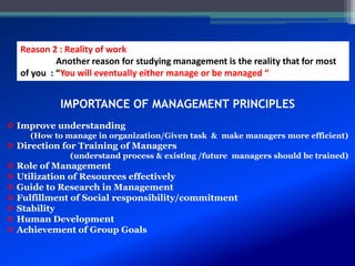 Reason 2 : Reality of work
Another reason for studying management is the reality that for most
of you : “You will eventually either manage or be managed “
 Improve understanding
(How to manage in organization/Given task & make managers more efficient)
 Direction for Training of Managers
(understand process & existing /future managers should be trained)
 Role of Management
 Utilization of Resources effectively
 Guide to Research in Management
 Fulfillment of Social responsibility/commitment
 Stability
 Human Development
 Achievement of Group Goals
IMPORTANCE OF MANAGEMENT PRINCIPLES
 