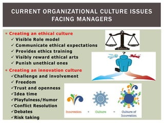 CURRENT ORGANIZATIONAL CULTURE ISSUES
FACING MANAGERS
 Creating an ethical culture
 Visible Role model
 Communicate ethical expectations
 Provides ethics training
 Visibly reward ethical arts
 Punish unethical ones
 Creating an innovation culture
Challenge and involvement
 Freedom
Trust and openness
Idea time
Playfulness/Humor
Conflict Resolution
Debates
Risk taking
 