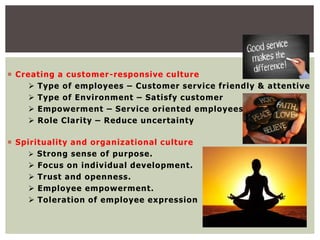  Creating a customer-responsive culture
 Type of employees – Customer service friendly & attentive
 Type of Environment – Satisfy customer
 Empowerment – Service oriented employees
 Role Clarity – Reduce uncertainty
 Spirituality and organizational culture
 Strong sense of purpose.
 Focus on individual development.
 Trust and openness.
 Employee empowerment.
 Toleration of employee expression
 