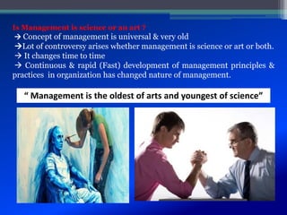 Is Management is science or an art ?
 Concept of management is universal & very old
Lot of controversy arises whether management is science or art or both.
 It changes time to time
 Continuous & rapid (Fast) development of management principles &
practices in organization has changed nature of management.
“ Management is the oldest of arts and youngest of science”
 
