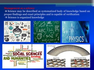 Management as a science
 Science may be described as systematized body of knowledge based on
proper findings and exact principles and is capable of verification
 Science is organized knowledge
 