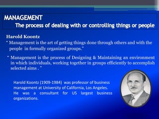Harold Koontz
“ Management is the art of getting things done through others and with the
people in formally organized groups.”
“ Management is the process of Designing & Maintaining an environment
in which individuals, working together in groups efficiently to accomplish
selected aims . ”
Harold Koontz (1909-1984) was professor of business
management at University of California, Los Angeles.
He was a consultant for US largest business
organizations.
 
