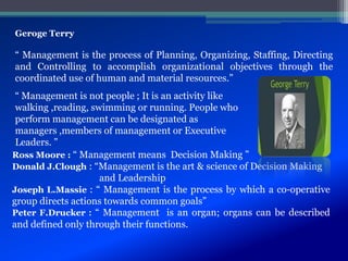 Geroge Terry
“ Management is the process of Planning, Organizing, Staffing, Directing
and Controlling to accomplish organizational objectives through the
coordinated use of human and material resources.”
“ Management is not people ; It is an activity like
walking ,reading, swimming or running. People who
perform management can be designated as
managers ,members of management or Executive
Leaders. ”
Ross Moore : “ Management means Decision Making ”
Donald J.Clough : “Management is the art & science of Decision Making
and Leadership
Joseph L.Massie : “ Management is the process by which a co-operative
group directs actions towards common goals”
Peter F.Drucker : “ Management is an organ; organs can be described
and defined only through their functions.
 