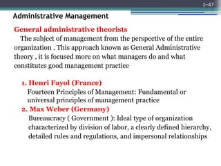 Administrative Management
General administrative theorists
The subject of management from the perspective of the entire
organization . This approach known as General Administrative
theory , it is focused more on what managers do and what
constitutes good management practice
1. Henri Fayol (France)
Fourteen Principles of Management: Fundamental or
universal principles of management practice
2. Max Weber (Germany)
Bureaucracy ( Government ): Ideal type of organization
characterized by division of labor, a clearly defined hierarchy,
detailed rules and regulations, and impersonal relationships
1–47
 