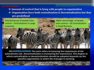 Centralization
 Amount of control that is lying with people in organization
 Organization have both centralization & Decentralization but that
are predefined
Selected group of people have
control – Centralization in Large
corporate
Higher percentage of people
have control – De Centralization
in Small Business
 