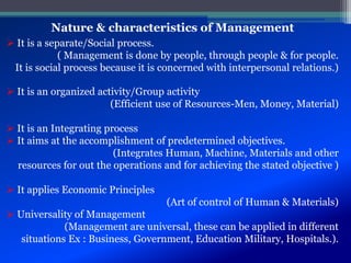Nature & characteristics of Management
 It is a separate/Social process.
( Management is done by people, through people & for people.
It is social process because it is concerned with interpersonal relations.)
 It is an organized activity/Group activity
(Efficient use of Resources-Men, Money, Material)
 It is an Integrating process
 It aims at the accomplishment of predetermined objectives.
(Integrates Human, Machine, Materials and other
resources for out the operations and for achieving the stated objective )
 It applies Economic Principles
(Art of control of Human & Materials)
 Universality of Management
(Management are universal, these can be applied in different
situations Ex : Business, Government, Education Military, Hospitals.).
 