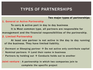 Two major types of partnerships
1. General or Active Partnership
To carry & active part in day to day business
It is Most common type, all partners are responsible for
management and the financial responsibilities of the partnership.
2. Limited Partnership
At least one partner is not active in the day to day running
of the business. They have limited liability.
 Dormant or Sleeping partner  Do not active only contribute capital
 Nominal partners  Land their name in business
 Partners by holding out  Conducts holds out to another
Joint venture : A partnership in which two companies join to
complete the specific project
TYPES OF PARTNERSHIPS
 