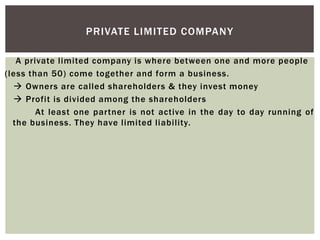 A private limited company is where between one and more people
(less than 50) come together and form a business.
 Owners are called shareholders & they invest money
 Profit is divided among the shareholders
At least one partner is not active in the day to day running of
the business. They have limited liability.
PRIVATE LIMITED COMPANY
 