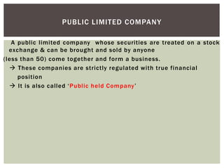 A public limited company whose securities are treated on a stock
exchange & can be brought and sold by anyone
(less than 50) come together and form a business.
 These companies are strictly regulated with true financial
position
 It is also called ‘Public held Company’
PUBLIC LIMITED COMPANY
 